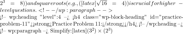  2^3 = 8 )) and square roots (e.g., ( [latex]\sqrt{16} = 4 )) is crucial for higher-level questions. <!-- /wp:paragraph -->  <!-- wp:heading {"level":4} --> <h4 class="wp-block-heading" id="practice-problem-11"><strong>Practice Problem 11:</strong></h4> <!-- /wp:heading -->  <!-- wp:paragraph --> Simplify:[latex](3^2) \times (2^3)